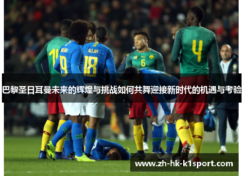 巴黎圣日耳曼未来的辉煌与挑战如何共舞迎接新时代的机遇与考验