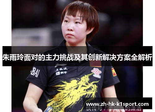 朱雨玲面对的主力挑战及其创新解决方案全解析 朱雨玲面对的主力挑战及其创新解决方案全解析