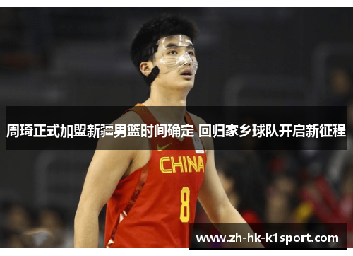 周琦正式加盟新疆男篮时间确定 回归家乡球队开启新征程