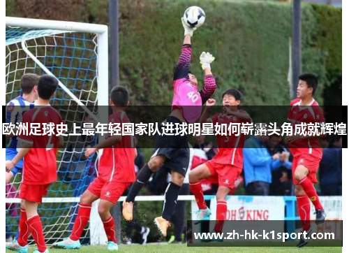 欧洲足球史上最年轻国家队进球明星如何崭露头角成就辉煌 欧洲足球史上最年轻国家队进球明星如何崭露头角成就辉煌
