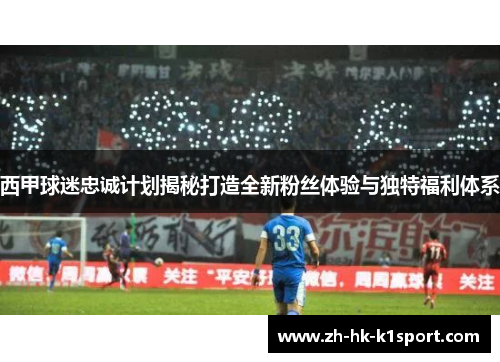 西甲球迷忠诚计划揭秘打造全新粉丝体验与独特福利体系