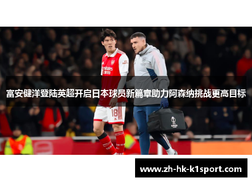 富安健洋登陆英超开启日本球员新篇章助力阿森纳挑战更高目标