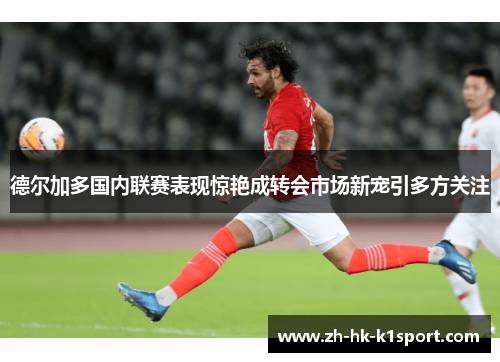 德尔加多国内联赛表现惊艳成转会市场新宠引多方关注