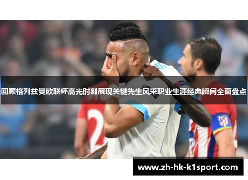 回顾格列兹曼欧联杯高光时刻展现关键先生风采职业生涯经典瞬间全面盘点