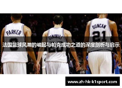 法国篮球风潮的崛起与帕克成功之道的深度剖析与启示 法国篮球风潮的崛起与帕克成功之道的深度剖析与启示