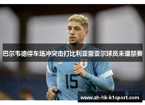 巴尔韦德停车场冲突击打比利亚雷亚尔球员未遭禁赛 巴尔韦德停车场冲突击打比利亚雷亚尔球员未遭禁赛