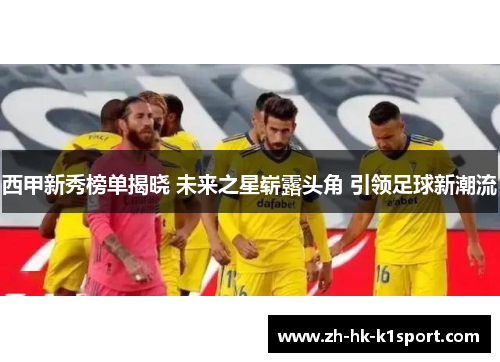 西甲新秀榜单揭晓 未来之星崭露头角 引领足球新潮流