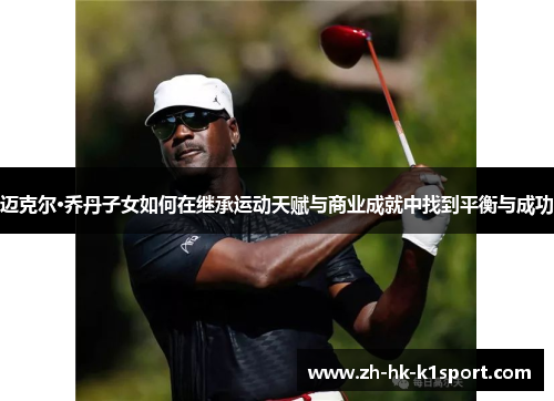 迈克尔·乔丹子女如何在继承运动天赋与商业成就中找到平衡与成功 迈克尔·乔丹子女如何在继承运动天赋与商业成就中找到平衡与成功