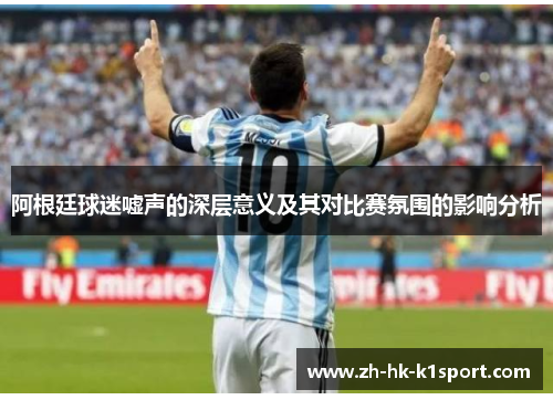 阿根廷球迷嘘声的深层意义及其对比赛氛围的影响分析 阿根廷球迷嘘声的深层意义及其对比赛氛围的影响分析