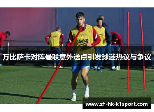 万比萨卡对阵曼联意外送点引发球迷热议与争议